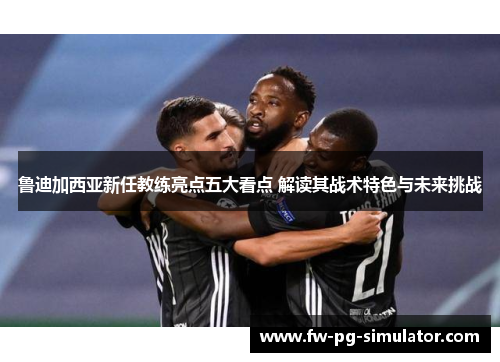 鲁迪加西亚新任教练亮点五大看点 解读其战术特色与未来挑战