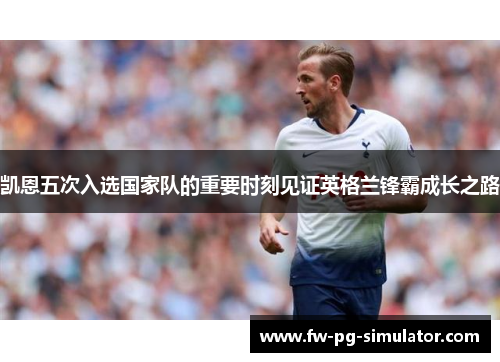 凯恩五次入选国家队的重要时刻见证英格兰锋霸成长之路