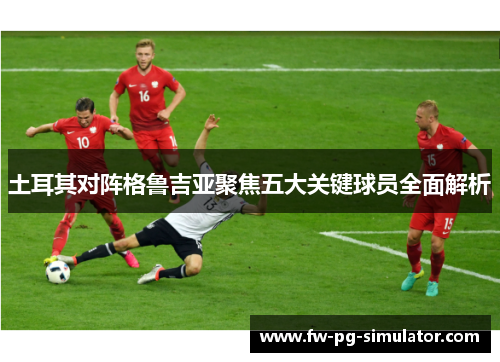 土耳其对阵格鲁吉亚聚焦五大关键球员全面解析 土耳其对阵格鲁吉亚聚焦五大关键球员全面解析