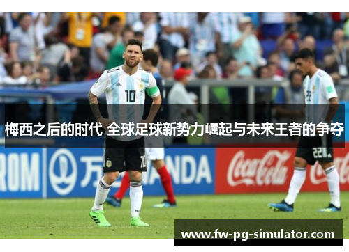 梅西之后的时代 全球足球新势力崛起与未来王者的争夺