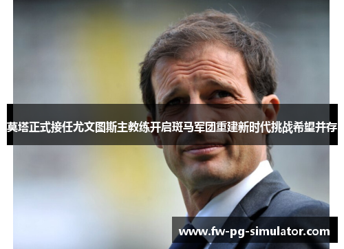 莫塔正式接任尤文图斯主教练开启斑马军团重建新时代挑战希望并存