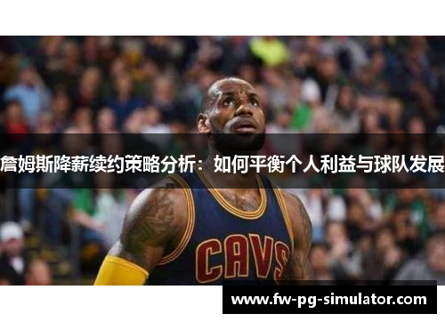 詹姆斯降薪续约策略分析：如何平衡个人利益与球队发展