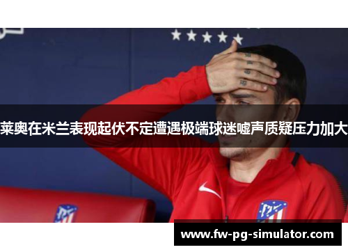 莱奥在米兰表现起伏不定遭遇极端球迷嘘声质疑压力加大